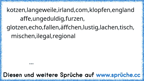 kotzen,langeweile,irland,com,klopfen,england            affe,ungeduldig,furzen,           glotzen,echo,fallen,äffchen,lustig,lachen,tisch,      mischen,ilegal,regional                                                                                                                                                                                                                                      ...