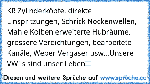 KR Zylinderköpfe, direkte Einspritzungen, Schrick Nockenwellen, Mahle Kolben,erweiterte Hubräume, grössere Verdichtungen, bearbeitete Kanäle, Weber Vergaser usw...
Unsere VW`s sind unser Leben!!!