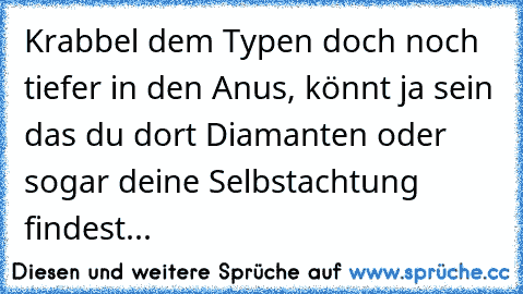 Krabbel dem Typen doch noch tiefer in den Anus, könnt ja sein das du dort Diamanten oder sogar deine Selbstachtung findest... 