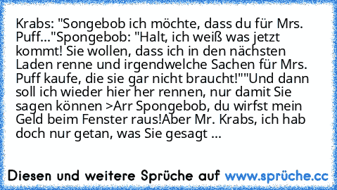 Krabs: "Songebob ich möchte, dass du für Mrs. Puff..."
Spongebob: "Halt, ich weiß was jetzt kommt! Sie wollen, dass ich in den nächsten Laden renne und irgendwelche Sachen für Mrs. Puff kaufe, die sie gar nicht braucht!"
"Und dann soll ich wieder hier her rennen, nur damit Sie sagen können >Arr Spongebob, du wirfst mein Geld beim Fenster raus!Aber Mr. Krabs, ich hab doch nur getan, was Sie gesagt ...