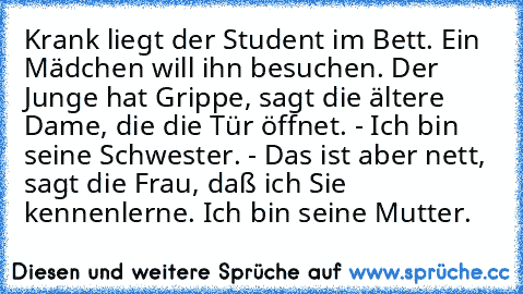 Krank liegt der Student im Bett. Ein Mädchen will ihn besuchen. Der Junge hat Grippe, sagt die ältere Dame, die die Tür öffnet. - Ich bin seine Schwester. - Das ist aber nett, sagt die Frau, daß ich Sie kennenlerne. Ich bin seine Mutter.