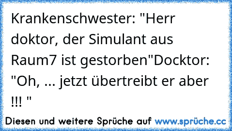 Krankenschwester: "Herr doktor, der Simulant aus Raum7 ist gestorben"
Docktor: "Oh, ... jetzt übertreibt er aber !!! "