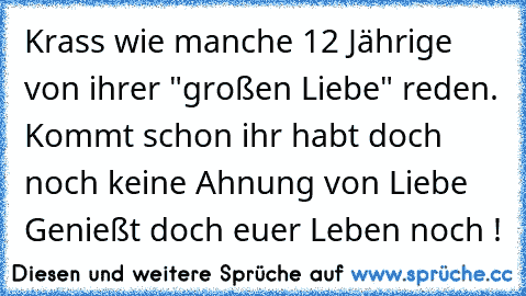 Krass wie manche 12 Jährige von ihrer "großen Liebe" reden. Kommt schon ihr habt doch noch keine Ahnung von Liebe Genießt doch euer Leben noch !