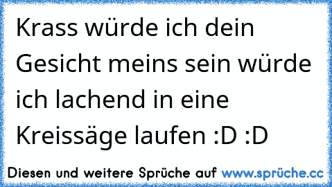 Krass würde ich dein Gesicht meins sein würde ich lachend in eine Kreissäge laufen :D :D