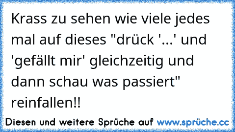 Krass zu sehen wie viele jedes mal auf dieses "drück '...' und 'gefällt mir' gleichzeitig und dann schau was passiert" reinfallen!!