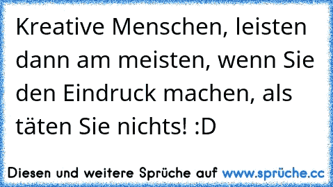 Kreative Menschen, leisten dann am meisten, wenn Sie den Eindruck machen, als täten Sie nichts! :D