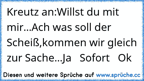 Kreutz an:
Willst du mit mir...
Ach was soll der Scheiß,
kommen wir gleich zur Sache...
Ja   Sofort   Ok