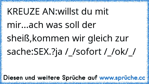 KREUZE AN:
willst du mit mir...
ach was soll der sheiß,kommen wir gleich zur sache:SEX.?
ja /_/
sofort /_/
ok/_/