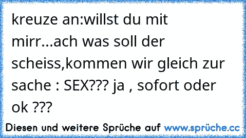 kreuze an:
willst du mit mirr...
ach was soll der scheiss,
kommen wir gleich zur sache : SEX??? ja , sofort oder ok ???