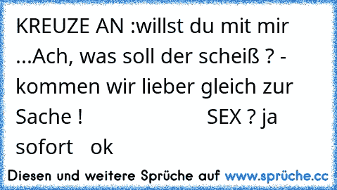 KREUZE AN :
willst du mit mir ...
Ach, was soll der scheiß ? - kommen wir lieber gleich zur Sache ! 
                     SEX ?
° ja  ° sofort  ° ok