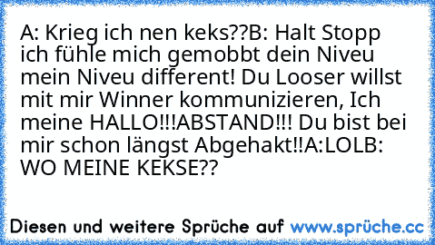 A: Krieg ich nen keks??
B: Halt Stopp ich fühle mich gemobbt dein Niveu mein Niveu different! Du Looser willst mit mir Winner kommunizieren, Ich meine HALLO!!!ABSTAND!!! Du bist bei mir schon längst Abgehakt!!
A:LOL
B: WO MEINE KEKSE??