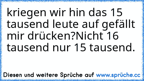 kriegen wir hin das 15 tausend leute auf gefällt mir drücken?
Nicht 16 tausend nur 15 tausend.