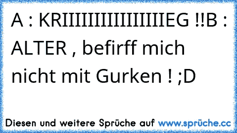 A : KRIIIIIIIIIIIIIIIIEG !!
B : ALTER , befirff mich nicht mit Gurken ! ;D