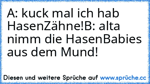 A: kuck mal ich hab HasenZähne!
B: alta nimm die HasenBabies aus dem Mund!