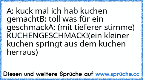 A: kuck mal ich hab kuchen gemacht
B: toll was für ein geschmack
A: (mit tieferer stimme) KUCHENGESCHMACK!
(ein kleiner kuchen springt aus dem kuchen herraus)