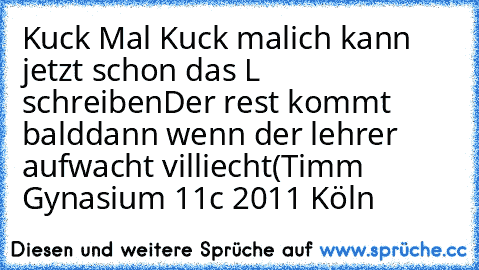 Kuck Mal Kuck mal
ich kann jetzt schon das L schreiben
Der rest kommt bald
dann wenn der lehrer aufwacht villiecht
(Timm Gynasium 11c 2011 Köln