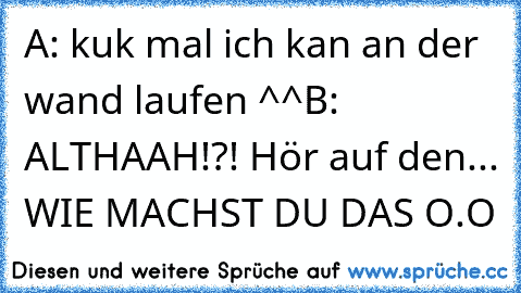 A: kuk mal ich kan an der wand laufen ^^
B: ALTHAAH!?! Hör auf den... WIE MACHST DU DAS O.O