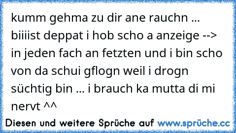 kumm gehma zu dir ane rauchn ... biiiist deppat i hob scho a anzeige --> in jeden fach an fetzten und i bin scho von da schui gflogn weil i drogn süchtig bin ... i brauch ka mutta di mi nervt ^^