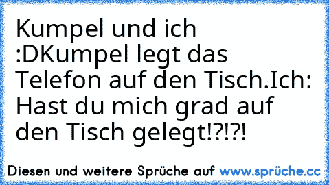 Kumpel und ich :D
Kumpel legt das Telefon auf den Tisch.
Ich: Hast du mich grad auf den Tisch gelegt!?!?!