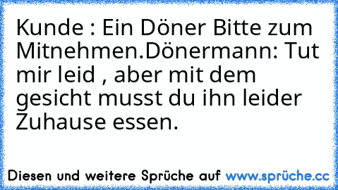 Kunde : Ein Döner Bitte zum Mitnehmen.
Dönermann: Tut mir leid , aber mit dem gesicht musst du ihn leider Zuhause essen.