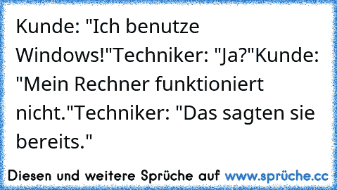 Kunde: "Ich benutze Windows!"
Techniker: "Ja?"
Kunde: "Mein Rechner funktioniert nicht."
Techniker: "Das sagten sie bereits."