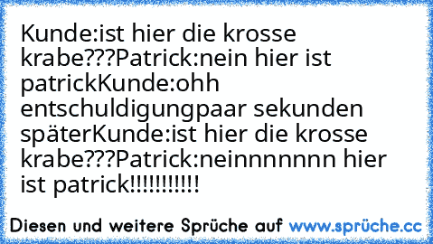 Kunde:ist hier die krosse krabe???
Patrick:nein hier ist patrick
Kunde:ohh entschuldigung
paar sekunden später
Kunde:ist hier die krosse krabe???
Patrick:neinnnnnnn hier ist patrick!!!!!!!!!!!