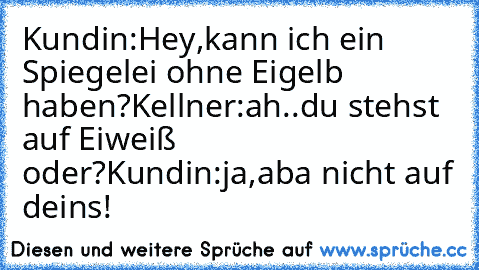 Kundin:Hey,kann ich ein Spiegelei ohne Eigelb haben?
Kellner:ah..du stehst auf Eiweiß oder?
Kundin:ja,aba nicht auf deins!