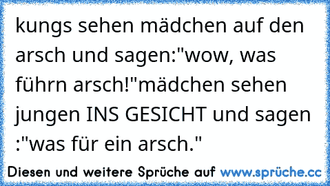 kungs sehen mädchen auf den arsch und sagen:
"wow, was führn arsch!"
mädchen sehen jungen INS GESICHT und sagen :
"was für ein arsch."