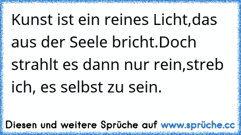 Kunst ist ein reines Licht,
das aus der Seele bricht.
Doch strahlt es dann nur rein,
streb ich, es selbst zu sein.