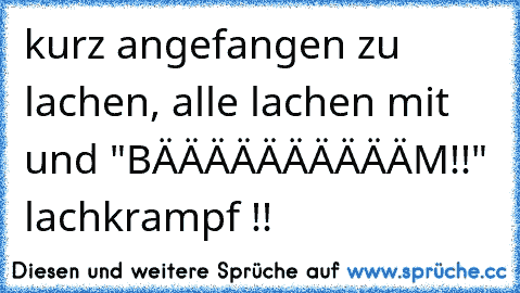 kurz angefangen zu lachen, alle lachen mit und "BÄÄÄÄÄÄÄÄÄÄM!!" lachkrampf !!