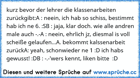 kurz bevor der lehrer die klassenarbeiten zurückgibt:
A : neein, ich hab so schiss, bestimmt hab ich ne 6. :S
B : jaja, klar doch. wie alle andren male auch -.-
A : neein, ehrlich jz, diesmal is voll scheiße gelaufen...
A. bekommt kalssenarbeit zurück
A: yeah, schonwieder ne 1 :D ich habs gewusst! :D
B : -.-'
wers kennt, liken bitte ♥ :D ♥