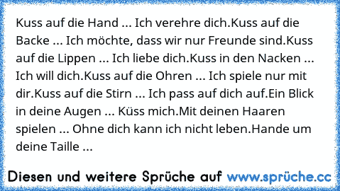 Kuss auf die Hand ... Ich verehre dich.
Kuss auf die Backe ... Ich möchte, dass wir nur Freunde sind.
Kuss auf die Lippen ... Ich liebe dich.
Kuss in den Nacken ... Ich will dich.
Kuss auf die Ohren ... Ich spiele nur mit dir.
Kuss auf die Stirn ... Ich pass auf dich auf.
Ein Blick in deine Augen ... Küss mich.
Mit deinen Haaren spielen ... Ohne dich kann ich nicht leben.
Hande um deine Taille ......