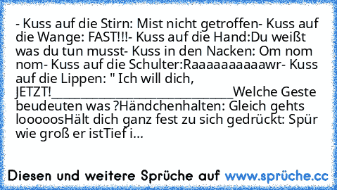 - Kuss auf die Stirn: Mist nicht getroffen
- Kuss auf die Wange: FAST!!!
- Kuss auf die Hand:Du weißt was du tun musst
- Kuss in den Nacken: Om nom nom
- Kuss auf die Schulter:Raaaaaaaaaawr
- Kuss auf die Lippen: " Ich will dich, JETZT!
_______________________________
Welche Geste beudeuten was ?
Händchenhalten: Gleich gehts looooos
Hält dich ganz fest zu sich gedrückt: Spür wie groß er ist
Tie...