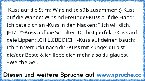 -Kuss auf die Stirn: Wir sind so süß zusammen :)
-Kuss auf die Wange: Wir sind Freunde!
-Kuss auf die Hand: Ich bete dich an ♥
-Kuss in den Nacken: " Ich will dich, JETZT!"
-Kuss auf die Schulter: Du bist perfekt!
-Kuss auf deie Lippen: ICH LIEBE DICH ♥ ♥
-Kuss auf deinen bauch: Ich bin verrückt nach dir.
-Kuss mit Zunge: du bist die/der Beste & ich liebe dich mehr also du glaubst ♥
*
Welche Geste...