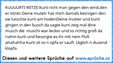 KUUUURTI WITZE:
Kurti richt man gegen den wind,den er stinkt.
Deine mutetr hat mich damals betrogen den sie lutschte kurti am hoden
Deine mutter und kurti gingen in den busch da sagte kurti zeig mal dine musch die  muschi war lecker und so richtig groß da nahm kurti und besorgte es ihr mit nem Floß ahahahha Kurti sit so n opfa er sauft  täglich n duzend klopfa