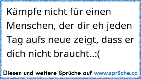 Kämpfe nicht für einen Menschen, der dir eh jeden Tag aufs neue zeigt, dass er dich nicht braucht..:(