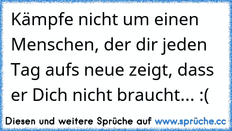 Kämpfe nicht um einen Menschen, der dir jeden Tag aufs neue zeigt, dass er Dich nicht braucht... :(