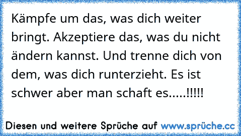 Kämpfe um das, was dich weiter bringt. Akzeptiere das, was du nicht ändern kannst. Und trenne dich von dem, was dich runterzieht. Es ist schwer aber man schaft es.....!!!!!