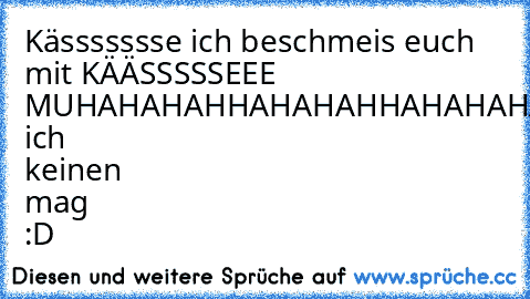 Kässssssse ich beschmeis euch mit KÄÄSSSSSEEE MUHAHAHAHHAHAHAHHAHAHAHAHAHAHAHAHHAA!!!!!!!!!!!
weil ich keinen mag :D