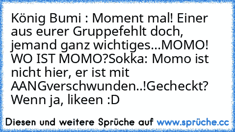 König Bumi : Moment mal! Einer aus eurer Gruppe
fehlt doch, jemand ganz wichtiges...
MOMO! WO IST MOMO?
Sokka: Momo ist nicht hier, er ist mit AANG
verschwunden..!
Gecheckt? Wenn ja, likeen :D