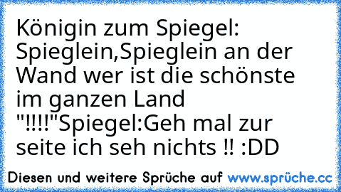 Königin zum Spiegel: Spieglein,Spieglein an der Wand wer ist die schönste im ganzen Land "!!!!"
Spiegel:Geh mal zur seite ich seh nichts !! :DD