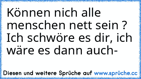 Können nich alle menschen nett sein ? Ich schwöre es dir, ich wäre es dann auch-