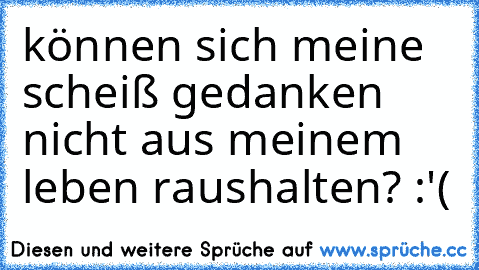 können sich meine scheiß gedanken nicht aus meinem leben raushalten? :'(