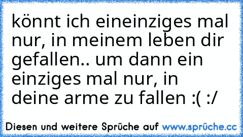 könnt ich eineinziges mal nur, in meinem leben dir gefallen.. um dann ein einziges mal nur, in deine arme zu fallen :( :/