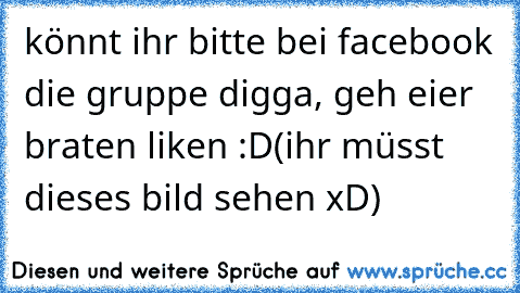 könnt ihr bitte bei facebook die gruppe digga, geh eier braten liken :D
(ihr müsst dieses bild sehen xD)