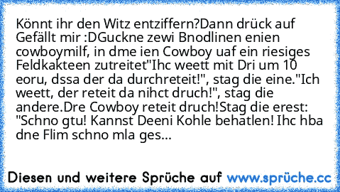 Könnt ihr den Witz entziffern?Dann drück auf Gefällt mir :D
Guckne zewi Bnodlinen enien cowboymilf, in dme ien Cowboy uaf ein riesiges Feldkakteen zutreitet
"Ihc weett mit Dri um 10 eoru, dssa der da durchreteit!", stag die eine.
"Ich weett, der reteit da nihct druch!", stag die andere.
Dre Cowboy reteit druch!
Stag die erest: "Schno gtu! Kannst Deeni Kohle behatlen! Ihc hba dne Flim schno mla ges...