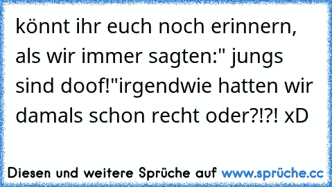 könnt ihr euch noch erinnern, als wir immer sagten:" jungs sind doof!"
irgendwie hatten wir damals schon recht oder?!?! xD