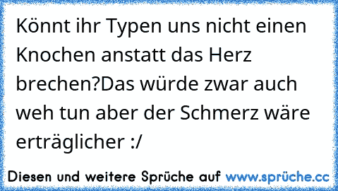 Könnt ihr Typen uns nicht einen Knochen anstatt das Herz brechen?
Das würde zwar auch weh tun aber der Schmerz wäre erträglicher :/