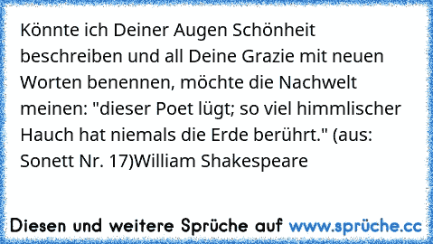 Könnte ich Deiner Augen Schönheit beschreiben und all Deine Grazie mit neuen Worten benennen, möchte die Nachwelt meinen: "dieser Poet lügt; so viel himmlischer Hauch hat niemals die Erde berührt." (aus: Sonett Nr. 17)
William Shakespeare