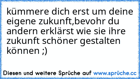 kümmere dich erst um deine eigene zukunft,bevohr du andern erklärst wie sie ihre zukunft schöner gestalten können ;)